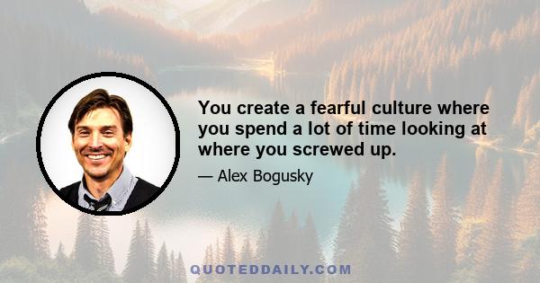 You create a fearful culture where you spend a lot of time looking at where you screwed up.