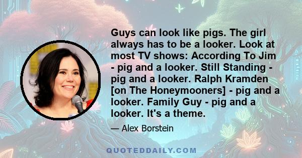 Guys can look like pigs. The girl always has to be a looker. Look at most TV shows: According To Jim - pig and a looker. Still Standing - pig and a looker. Ralph Kramden [on The Honeymooners] - pig and a looker. Family