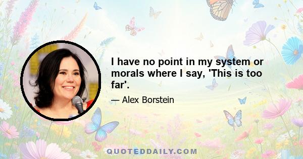 I have no point in my system or morals where I say, 'This is too far'.