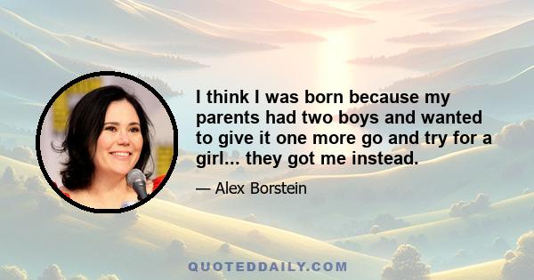 I think I was born because my parents had two boys and wanted to give it one more go and try for a girl... they got me instead.