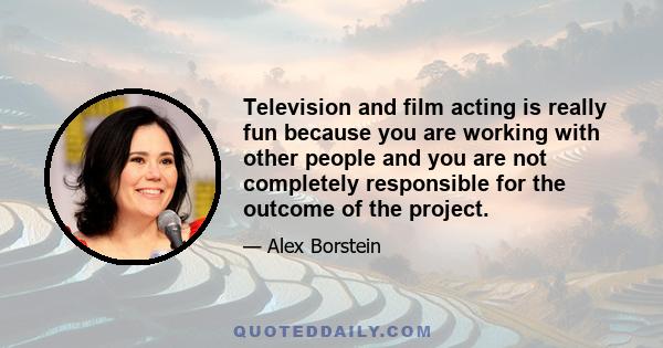 Television and film acting is really fun because you are working with other people and you are not completely responsible for the outcome of the project.