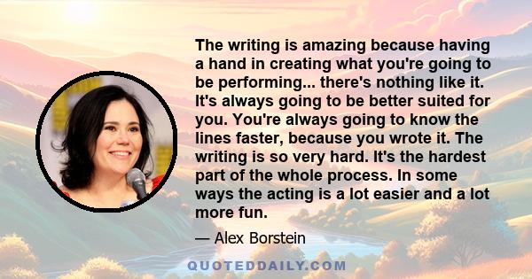 The writing is amazing because having a hand in creating what you're going to be performing... there's nothing like it. It's always going to be better suited for you. You're always going to know the lines faster,