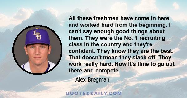 All these freshmen have come in here and worked hard from the beginning. I can't say enough good things about them. They were the No. 1 recruiting class in the country and they're confidant. They know they are the best. 