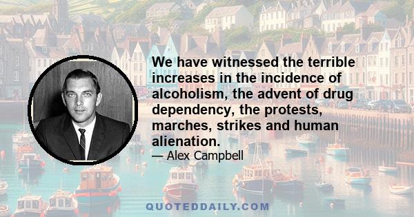 We have witnessed the terrible increases in the incidence of alcoholism, the advent of drug dependency, the protests, marches, strikes and human alienation.