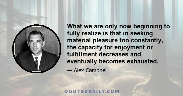 What we are only now beginning to fully realize is that in seeking material pleasure too constantly, the capacity for enjoyment or fulfillment decreases and eventually becomes exhausted.