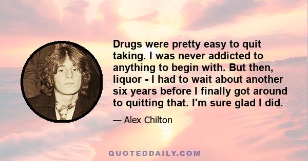 Drugs were pretty easy to quit taking. I was never addicted to anything to begin with. But then, liquor - I had to wait about another six years before I finally got around to quitting that. I'm sure glad I did.