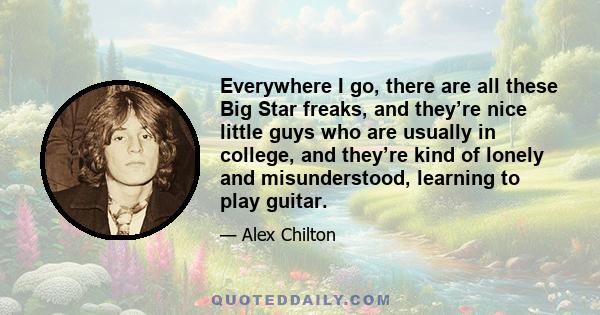 Everywhere I go, there are all these Big Star freaks, and they’re nice little guys who are usually in college, and they’re kind of lonely and misunderstood, learning to play guitar.