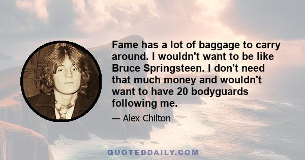 Fame has a lot of baggage to carry around. I wouldn't want to be like Bruce Springsteen. I don't need that much money and wouldn't want to have 20 bodyguards following me.