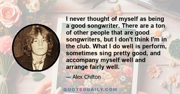 I never thought of myself as being a good songwriter. There are a ton of other people that are good songwriters, but I don't think I'm in the club. What I do well is perform, sometimes sing pretty good, and accompany