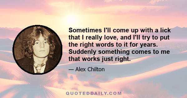 Sometimes I'll come up with a lick that I really love, and I'll try to put the right words to it for years. Suddenly something comes to me that works just right.