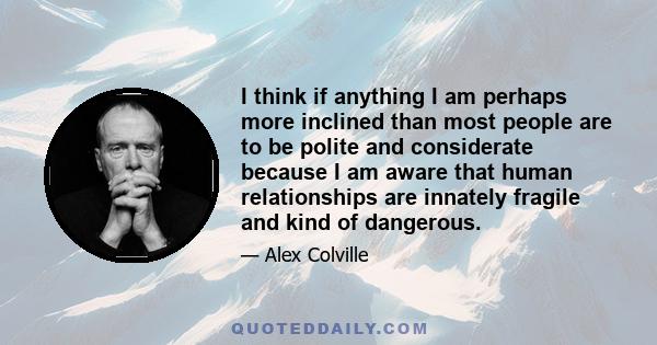 I think if anything I am perhaps more inclined than most people are to be polite and considerate because I am aware that human relationships are innately fragile and kind of dangerous.