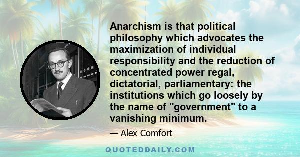 Anarchism is that political philosophy which advocates the maximization of individual responsibility and the reduction of concentrated power regal, dictatorial, parliamentary: the institutions which go loosely by the