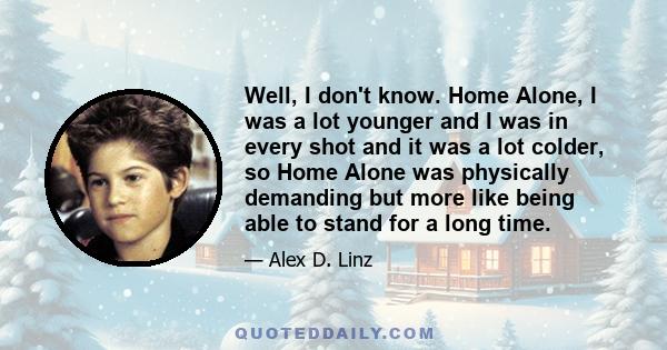 Well, I don't know. Home Alone, I was a lot younger and I was in every shot and it was a lot colder, so Home Alone was physically demanding but more like being able to stand for a long time.