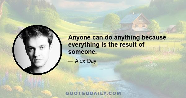 Anyone can do anything because everything is the result of someone.