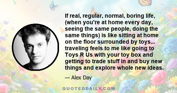 If real, regular, normal, boring life, (when you're at home every day, seeing the same people, doing the same things) is like sitting at home on the floor surrounded by toys... traveling feels to me like going to Toys R 