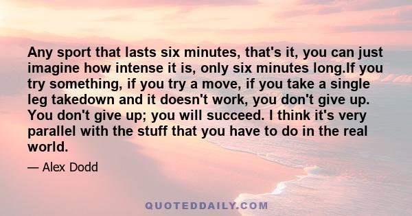 Any sport that lasts six minutes, that's it, you can just imagine how intense it is, only six minutes long.If you try something, if you try a move, if you take a single leg takedown and it doesn't work, you don't give