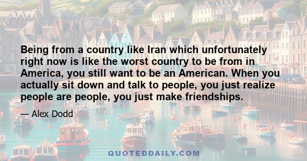 Being from a country like Iran which unfortunately right now is like the worst country to be from in America, you still want to be an American. When you actually sit down and talk to people, you just realize people are