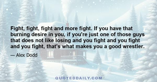 Fight, fight, fight and more fight. If you have that burning desire in you, if you're just one of those guys that does not like losing and you fight and you fight and you fight, that's what makes you a good wrestler.