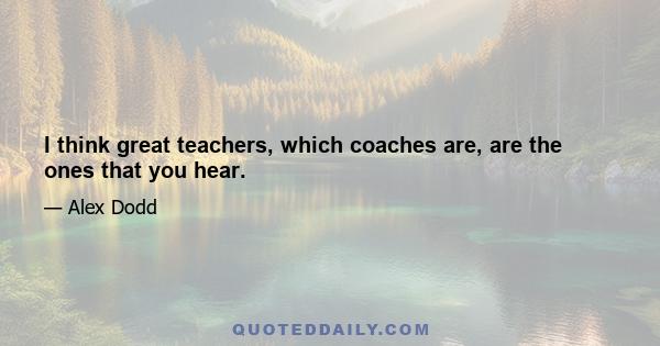 I think great teachers, which coaches are, are the ones that you hear.