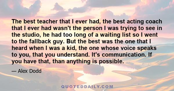 The best teacher that I ever had, the best acting coach that I ever had wasn't the person I was trying to see in the studio, he had too long of a waiting list so I went to the fallback guy. But the best was the one that 