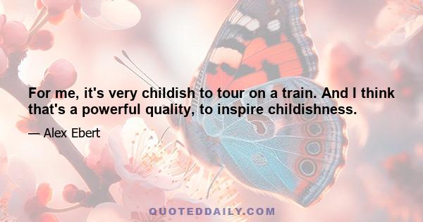 For me, it's very childish to tour on a train. And I think that's a powerful quality, to inspire childishness.