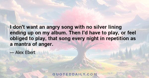 I don't want an angry song with no silver lining ending up on my album. Then I'd have to play, or feel obliged to play, that song every night in repetition as a mantra of anger.