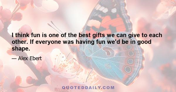 I think fun is one of the best gifts we can give to each other. If everyone was having fun we'd be in good shape.