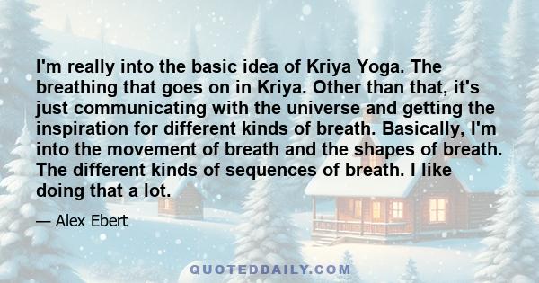 I'm really into the basic idea of Kriya Yoga. The breathing that goes on in Kriya. Other than that, it's just communicating with the universe and getting the inspiration for different kinds of breath. Basically, I'm