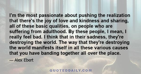 I'm the most passionate about pushing the realization that there's the joy of love and kindness and sharing, all of these basic qualities, on people who are suffering from adulthood. By these people, I mean, I really