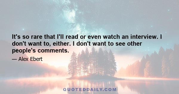 It's so rare that I'll read or even watch an interview. I don't want to, either. I don't want to see other people's comments.