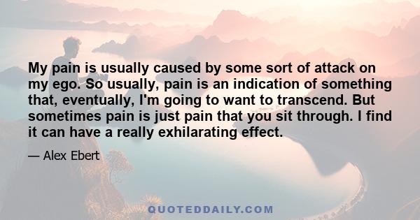 My pain is usually caused by some sort of attack on my ego. So usually, pain is an indication of something that, eventually, I'm going to want to transcend. But sometimes pain is just pain that you sit through. I find