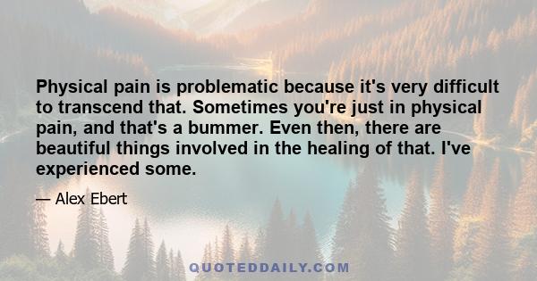 Physical pain is problematic because it's very difficult to transcend that. Sometimes you're just in physical pain, and that's a bummer. Even then, there are beautiful things involved in the healing of that. I've