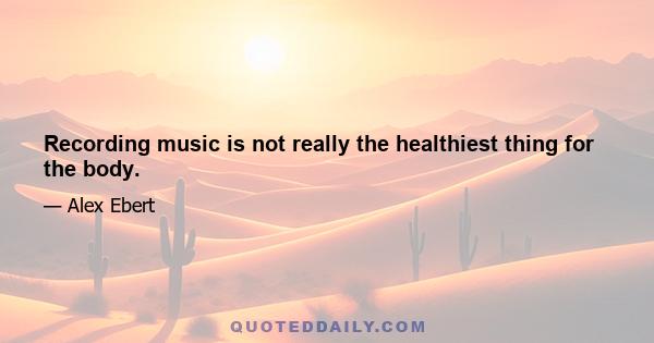 Recording music is not really the healthiest thing for the body.