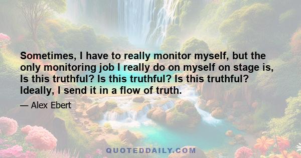 Sometimes, I have to really monitor myself, but the only monitoring job I really do on myself on stage is, Is this truthful? Is this truthful? Is this truthful? Ideally, I send it in a flow of truth.