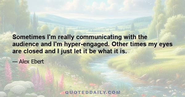 Sometimes I'm really communicating with the audience and I'm hyper-engaged. Other times my eyes are closed and I just let it be what it is.