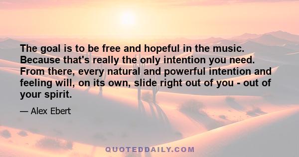 The goal is to be free and hopeful in the music. Because that's really the only intention you need. From there, every natural and powerful intention and feeling will, on its own, slide right out of you - out of your