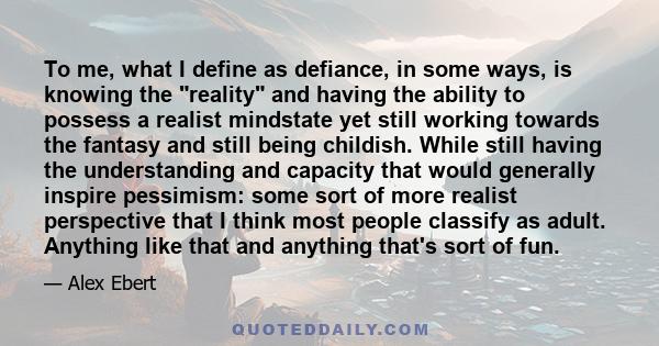 To me, what I define as defiance, in some ways, is knowing the reality and having the ability to possess a realist mindstate yet still working towards the fantasy and still being childish. While still having the