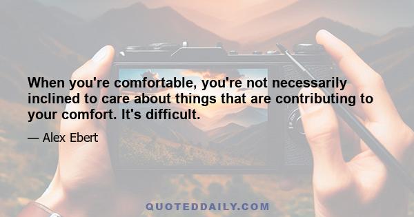 When you're comfortable, you're not necessarily inclined to care about things that are contributing to your comfort. It's difficult.