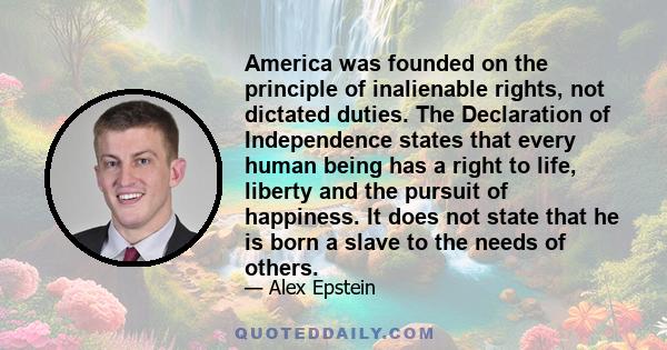 America was founded on the principle of inalienable rights, not dictated duties. The Declaration of Independence states that every human being has a right to life, liberty and the pursuit of happiness. It does not state 