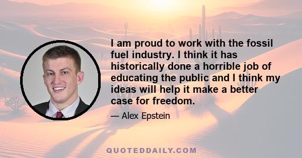 I am proud to work with the fossil fuel industry. I think it has historically done a horrible job of educating the public and I think my ideas will help it make a better case for freedom.