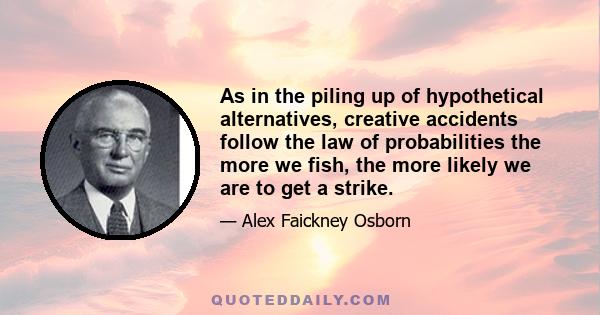 As in the piling up of hypothetical alternatives, creative accidents follow the law of probabilities the more we fish, the more likely we are to get a strike.