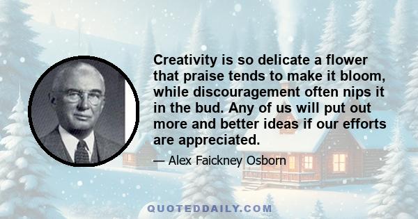 Creativity is so delicate a flower that praise tends to make it bloom, while discouragement often nips it in the bud. Any of us will put out more and better ideas if our efforts are appreciated.