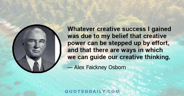 Whatever creative success I gained was due to my belief that creative power can be stepped up by effort, and that there are ways in which we can guide our creative thinking.