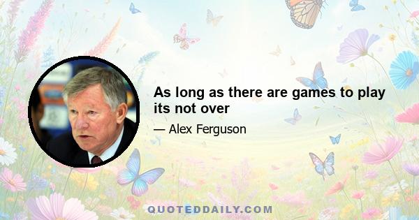 As long as there are games to play its not over