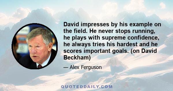 David impresses by his example on the field. He never stops running, he plays with supreme confidence, he always tries his hardest and he scores important goals. (on David Beckham)