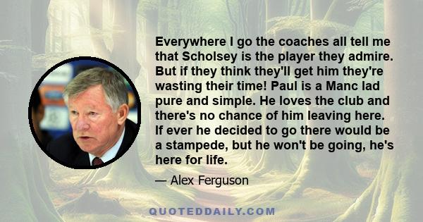 Everywhere I go the coaches all tell me that Scholsey is the player they admire. But if they think they'll get him they're wasting their time! Paul is a Manc lad pure and simple. He loves the club and there's no chance