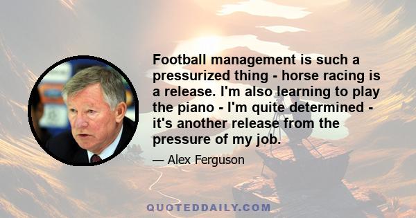 Football management is such a pressurized thing - horse racing is a release. I'm also learning to play the piano - I'm quite determined - it's another release from the pressure of my job.