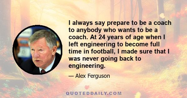 I always say prepare to be a coach to anybody who wants to be a coach. At 24 years of age when I left engineering to become full time in football, I made sure that I was never going back to engineering.