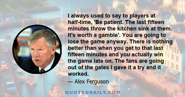 I always used to say to players at half-time, 'Be patient. The last fifteen minutes throw the kitchen sink at them. It's worth a gamble'. You are going to lose the game anyway. There is nothing better than when you get