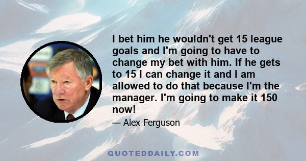 I bet him he wouldn't get 15 league goals and I'm going to have to change my bet with him. If he gets to 15 I can change it and I am allowed to do that because I'm the manager. I'm going to make it 150 now!